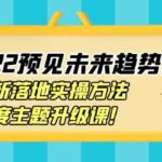 2022预见未来趋势课：最新落地实操方法，年度主题升级课